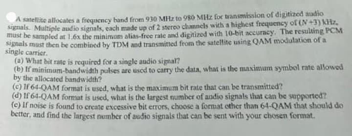 A satellite allocates a frequency band from 930 MHz to 980 MHz for transmission of digitized audio
signals. Multiple audio signals, each made up of 2 stereo channels with a highest frequency of (N+3) kHz,
must be sampled at 1.6x the minimum alias-free rate and digitized with 10-bit accuracy. The resulting PCM
signals must then be combined by TDM and transmitted from the satellite using QAM modulation of a
single carrier.
(a) What bit rate is required for a single audio signal?
(b) If minimum-bandwidth pulses are used to carry the data, what is the maximum symbol rate allowed
by the allocated bandwidth?
(c) If 64-QAM format is used, what is the maximum bit rate that can be transmitted?
(d) If 64-QAM format is used, what is the largest number of audio signals that can be supported?
(c) If noise is found to create excessive bit errors, choose a format other than 64-QAM that should do
better, and find the largest number of audio signals that can be sent with your chosen format.