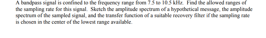 A bandpass signal is confined to the frequency range from 7.5 to 10.5 kHz. Find the allowed ranges of
the sampling rate for this signal. Sketch the amplitude spectrum of a hypothetical message, the amplitude
spectrum of the sampled signal, and the transfer function of a suitable recovery filter if the sampling rate
is chosen in the center of the lowest range available.