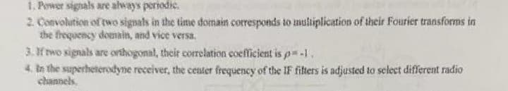 1. Power signals are always periodic.
2. Convolution of two signals in the time domain corresponds to multiplication of their Fourier transforms in
the frequency domain, and vice versa.
3. If two signals are orthogonal, their correlation coefficient is p=-1.
4. In the superheterodyne receiver, the center frequency of the IF filters is adjusted to select different radio
channels.