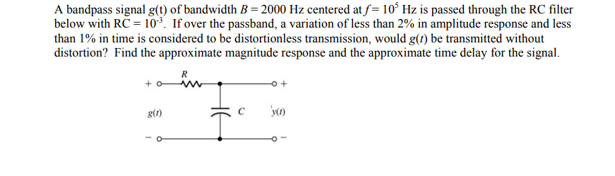 A bandpass signal g(t) of bandwidth B= 2000 Hz centered at f= 105 Hz is passed through the RC filter
below with RC = 10³. If over the passband, a variation of less than 2% in amplitude response and less
than 1% in time is considered to be distortionless transmission, would g(t) be transmitted without
distortion? Find the approximate magnitude response and the approximate time delay for the signal.
R
+0
g(1)
o +
'y(1)