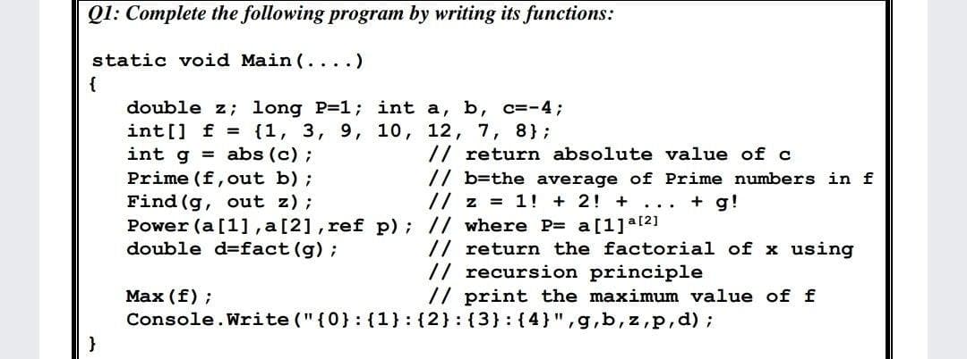 Q1: Complete the following program by writing its functions:
static void Main (... .)
{
double z; long P=1; int a, b, c=-4;
int[] f = {1, 3, 9, 10, 12, 7, 8};
int g = abs (c);
Prime (f, out b) ;
Find (g, out z);
Power (a [1], a[2], ref p); // where P= a[1]a121
double d=fact (g) ;
// return absolute value of c
// b=the average of Prime numbers in f
// z = 1! + 2! +
+ g!
...
// return the factorial of x using
// recursion principle
// print the maximum value of f
Max (f) ;
Console.Write ("{0}: {1}:{2}:(3} : {4}",g,b, z,p,d);
