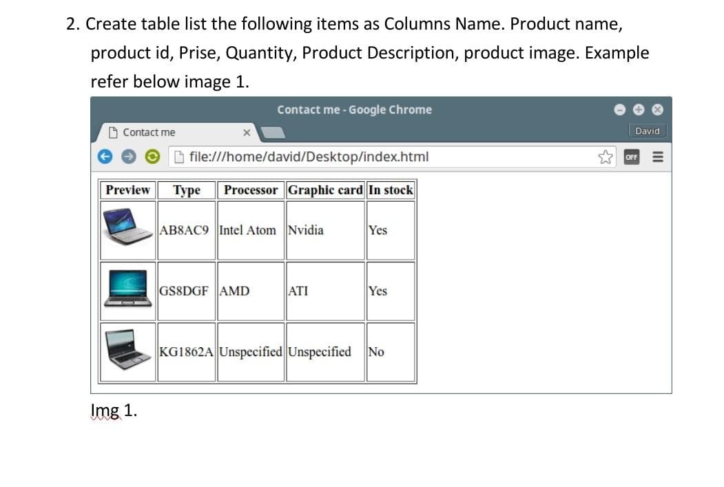 2. Create table list the following items as Columns Name. Product name,
product id, Prise, Quantity, Product Description, product image. Example
refer below image 1.
Contact me - Google Chrome
O Contact me
David
B file:///home/david/Desktop/index.html
FF
Preview
Туре
Processor Graphic card In stock
AB8AC9 Intel Atom Nvidia
Yes
GS8DGF AMD
ATI
Yes
KG1862A| Unspecified Unspecified
No
Img 1.
II
