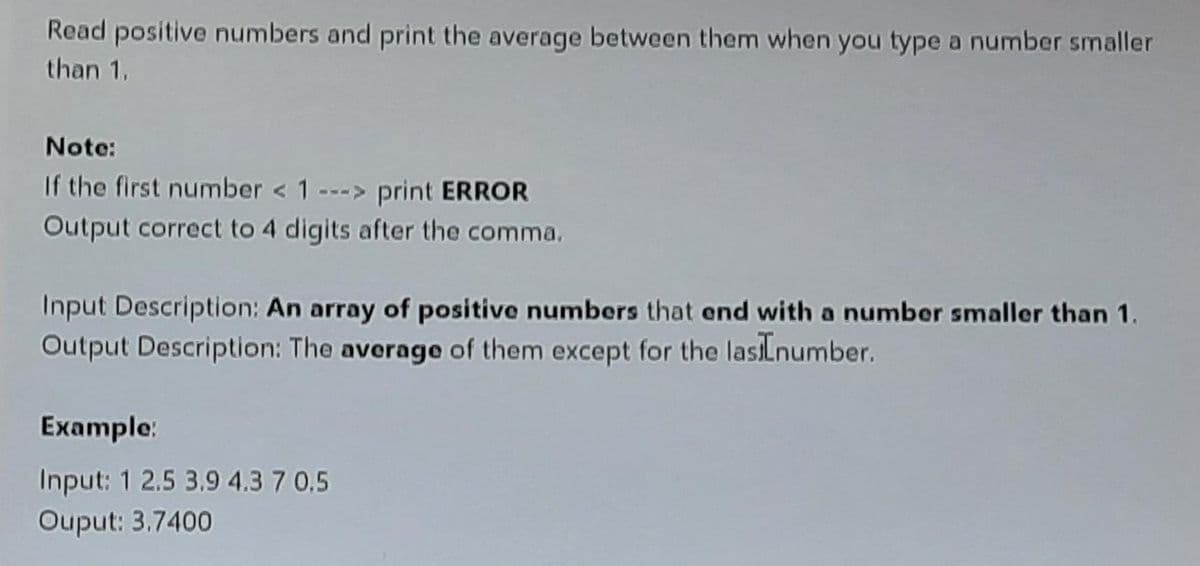 Read positive numbers and print the average between them when you type a number smaller
than 1,
Note:
If the first number < 1 ---> print ERROR
Output correct to 4 digits after the comma.
Input Description: An array of positive numbers that end with a number smaller than 1,
Output Description: The average of them except for the lasiLnumber.
Example:
Input: 1 2.5 3.9 4.3 7 0.5
Ouput: 3.7400
