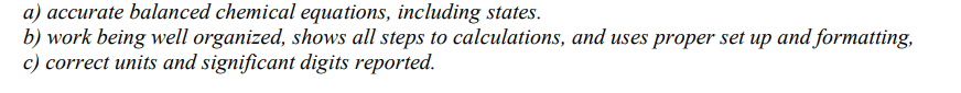 a) accurate balanced chemical equations, including states.
b) work being well organized, shows all steps to calculations, and uses proper set up and formatting,
c) correct units and significant digits reported.