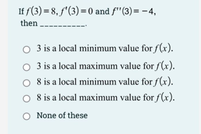 If f(3) = 8, f'(3) = 0 and f'"(3)= - 4,
then
3 is a local minimum value for f(x).
3 is a local maximum value for f(x).
8 is a local minimum value for f(x).
8 is a local maximum value for f(x).
O None of these
