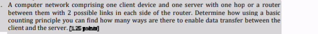 A computer network comprising one client device and one server with one hop or a router
between them with 2 possible links in each side of the router. Determine how using a basic
counting principle you can find how many ways are there to enable data transfer between the
client and the server. (LS poa)
