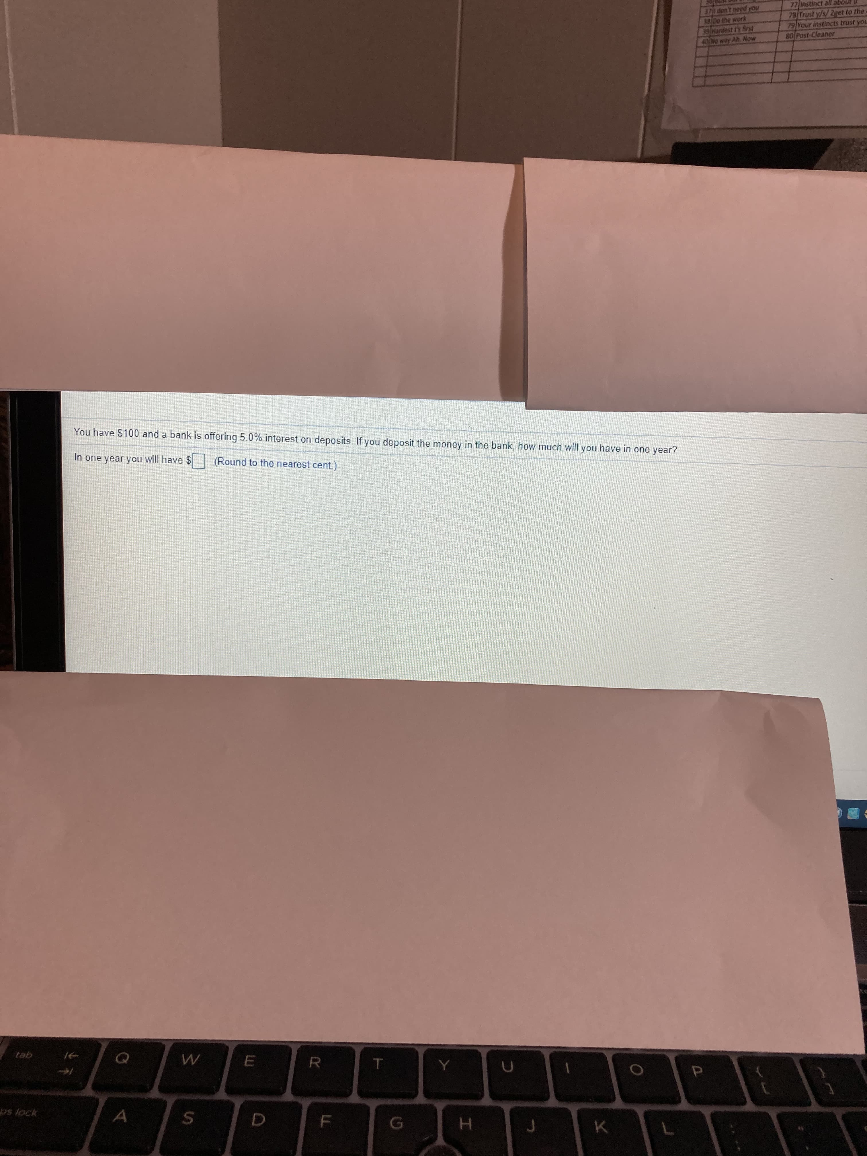 You have $100 and a bank is offering 5.0% interest on deposits. If you deposit the money in the bank, how much will you have in one year?
In one year you will have $
(Round to the nearest cent.)

