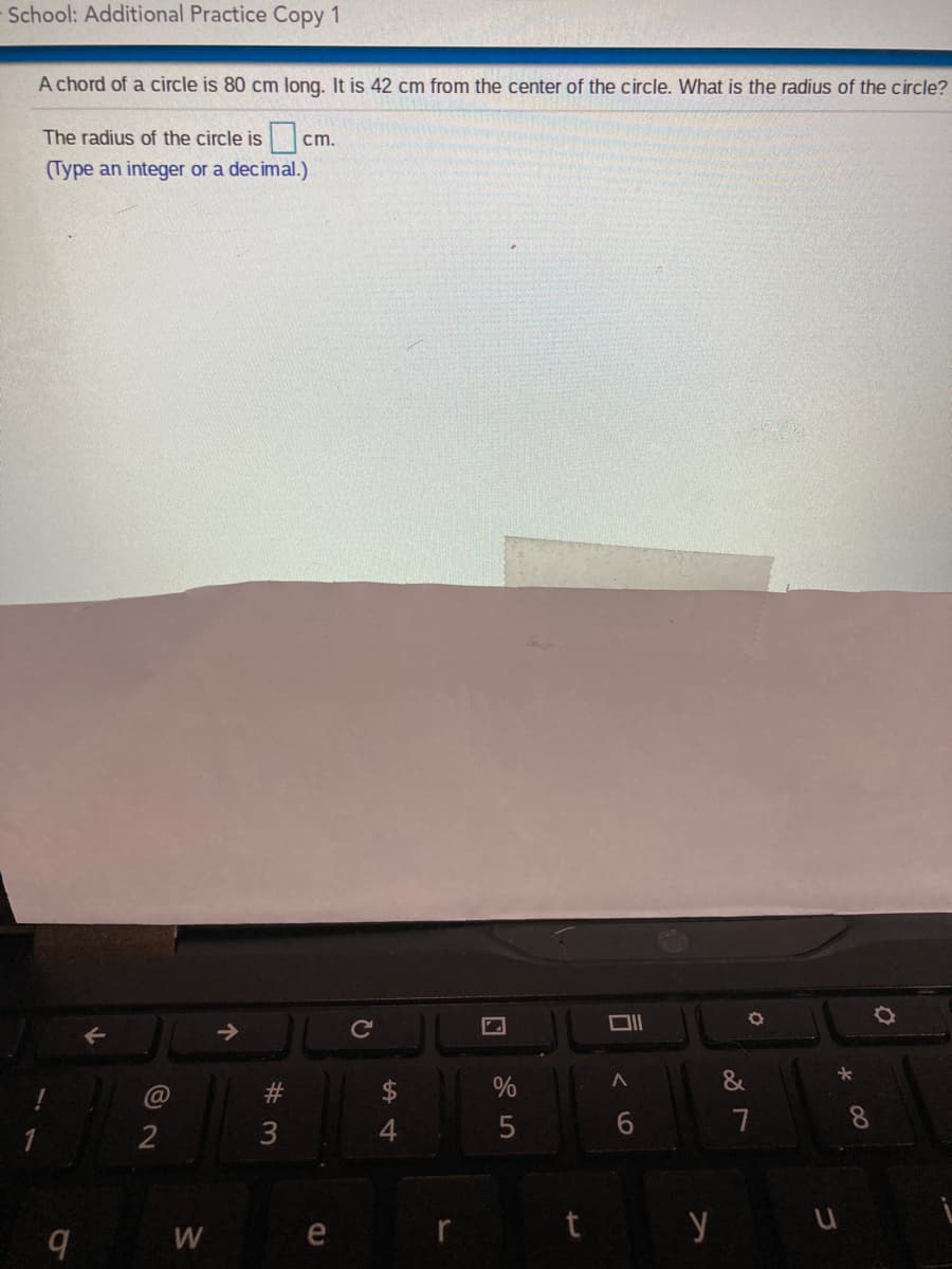 School: Additional Practice Copy 1
A chord of a circle is 80 cm long. It is 42 cm from the center of the circle. What is the radius of the circle?
The radius of the circle is
cm.
(Type an integer or a decimal.)
&
@
7
2
3
t y u
W
W #
