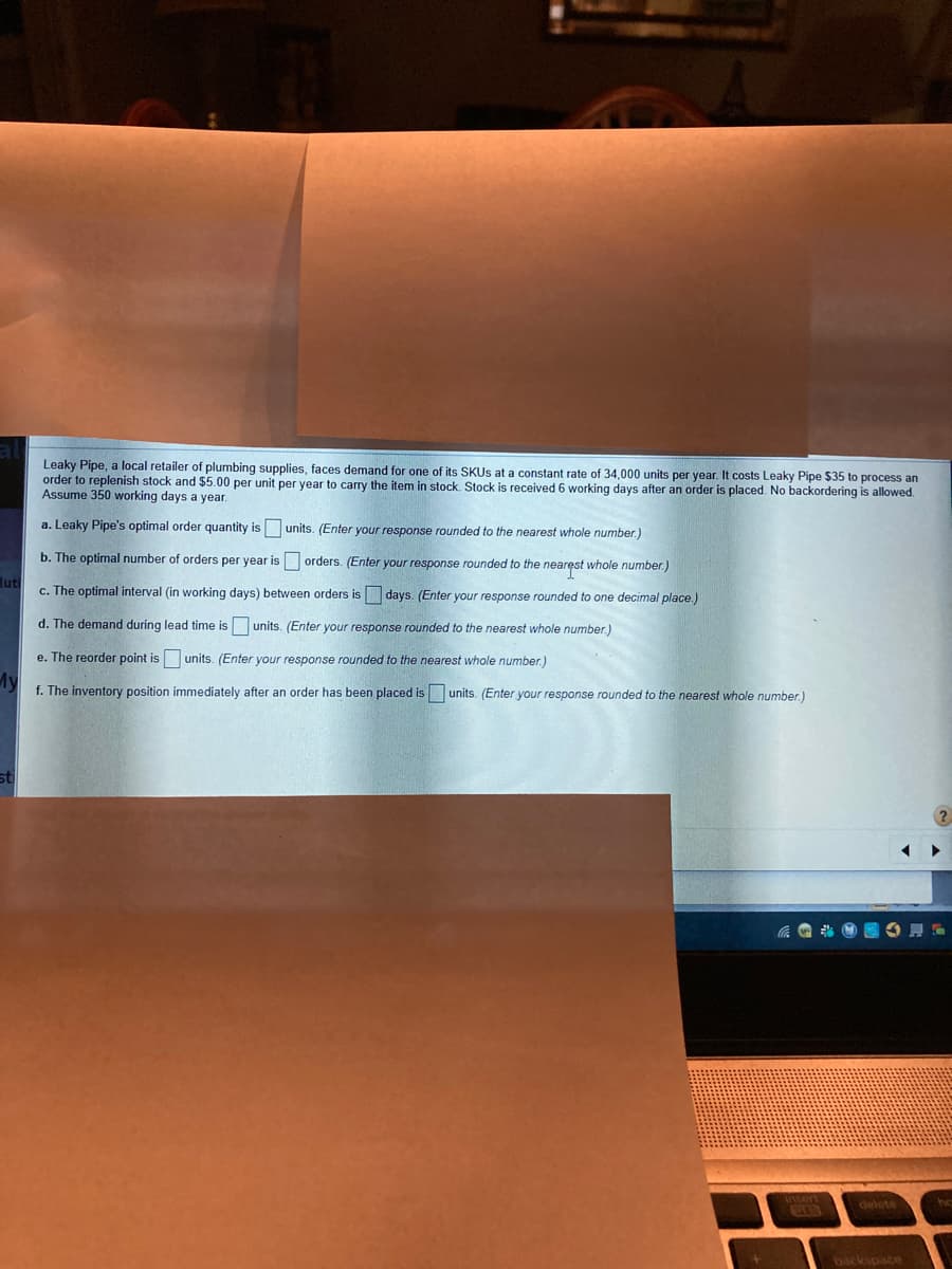 Leaky Pipe, a local retailer of plumbing supplies, faces demand for one of its SKUS at a constant rate of 34,000 units per year. It costs Leaky Pipe $35 to process an
order to replenish stock and $5.00 per unit per year to carry the item in stock, Stock is received 6 working days after an order is placed. No backordering is allowed.
Assume 350 working days a year.
a. Leaky Pipe's optimal order quantity is units. (Enter your response rounded to the nearest whole number.)
b. The optimal number of orders per year is orders. (Enter your response rounded to the nearęst whole number.)
luti
c. The optimal interval (in working days) between orders is days. (Enter your response rounded to one decimal place.)
d. The demand during lead time is units. (Enter your response rounded to the nearest whole number.)
e. The reorder point is units. (Enter your response rounded to the nearest whole number.)
My
f. The inventory position immediately after an order has been placed is units. (Enter your response rounded to the nearest whole number.)
insent
delete
backspace
