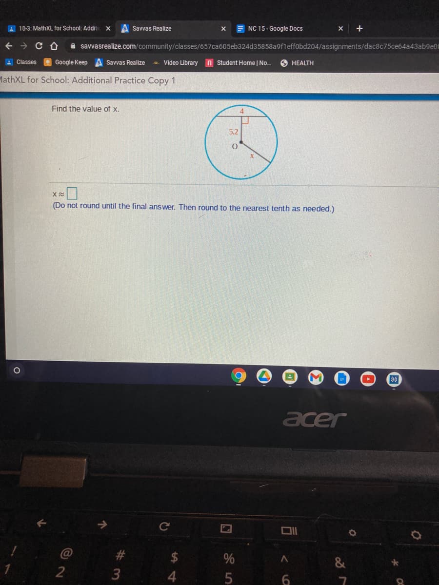 A 10-3: MathXL for School: Additi
Savvas Realize
E NC 15- Google Docs
X +
A savvasrealize.com/community/classes/657ca605eb324d35858a9fleff0bd204/assignments/dac8c75ce64a43ab9e01
A Classes A Google Keep s Savvas Realize
Video Library n Student Home | No.
O HEALTH
MathXL for School: Additional Practice Copy 1
Find the value of x.
4.
5.2
(Do not round until the final answer. Then round to the nearest tenth as needed.)
acer
Ce
&
2
3
4.
