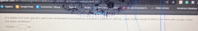 takeAssignment/takeCovaiAACtivit.do?locotcrvassigninent-tab
P Algebra
Google Keep Economics-Googl
Nortn
a nevmos .
onial Arkansas D.
Video Library
American Literature
If 0.00864 mol neon gas at a particular temperature and pressure occupies a volámie of 228 ml, what volulne would 0.00632 rgol neon gas occupy under
the same conditions?
Volume
ml
