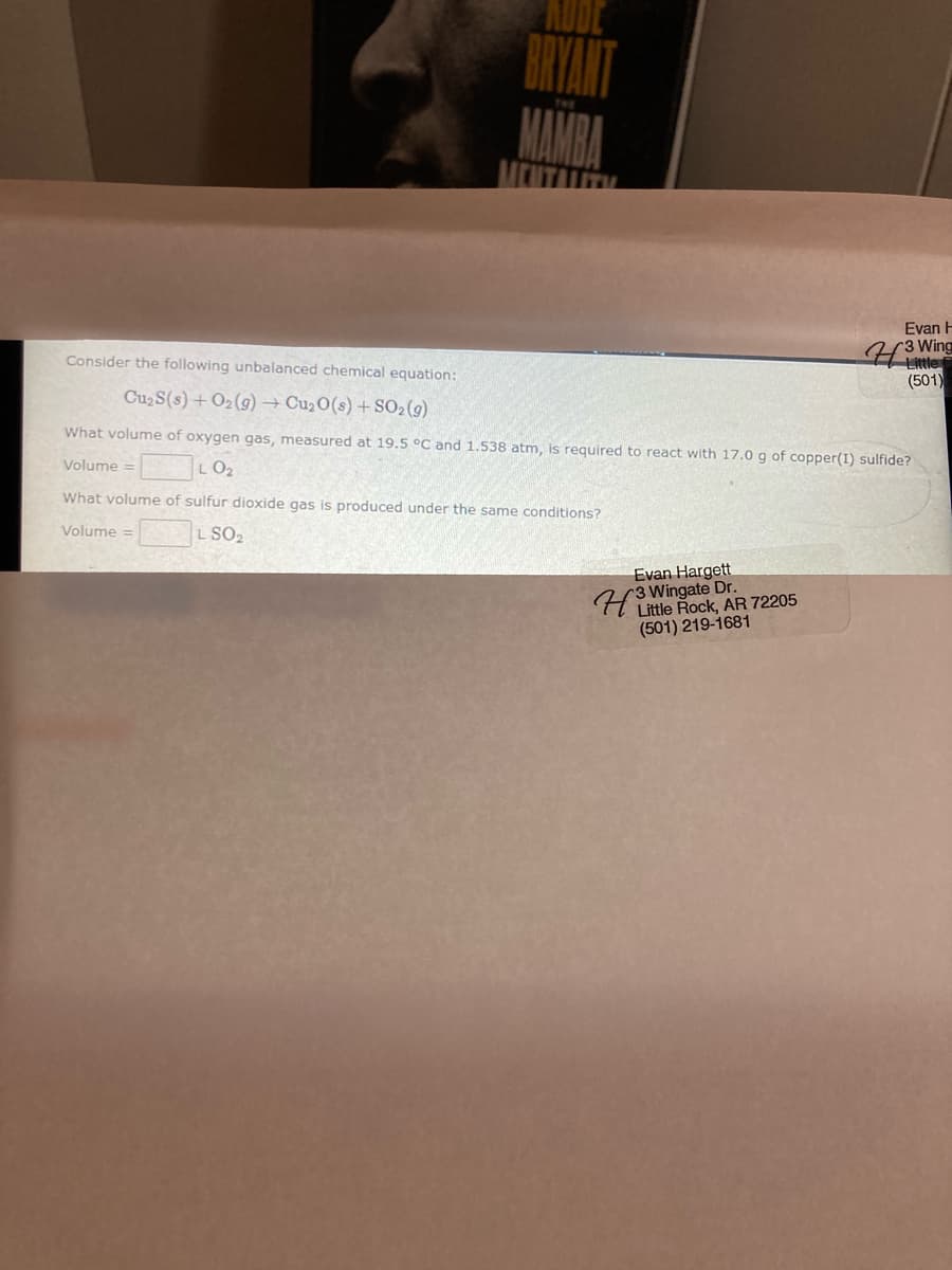 BRYANT
Evan H
r3
Little
(501)
Consider the following unbalanced chemical equation:
Cu2S(s) + O2(g)→ Cu2O(s) +SO2 (9)
What volume of oxygen gas, measured at 19.5 °C and 1.538 atm, is required to react with 17.0 g of copper(1) sulfide?
Volume
LO2
What volume of sulfur dioxide gas is produced under the same conditions?
Volume =
L SO2
Evan Hargett
(3 Wingate Dr.
Little Rock, AR 72205
(501) 219-1681
