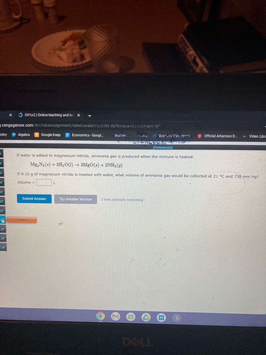 * OWLV2 | Online teaching and lea
1.cengagenow.com/ilrn/takeAssignment/takeCovalentActvity do?locator =ESenment tal
mistry P Algebra
Google Keep = Economics - Googl.
Norton
d Destuns Clas, roam
Video Libra
Official Arkansas D.
(References)
If water is added to magnesium nitride, ammonia gas is produced when the mixture is heated.
Mg, N2 (s) +3H20(1) → 3MgO(s) + 2NH3 (g)
If 9.10 g of magnesium nitride is treated with water, what volume of ammonia gas would be collected at 21 °C and 738 mm Hg?
Volume =
Submit Answer
Try Another Version
3 item attempts remaining
pt
Visited
pt
-pt
pt
DELL
