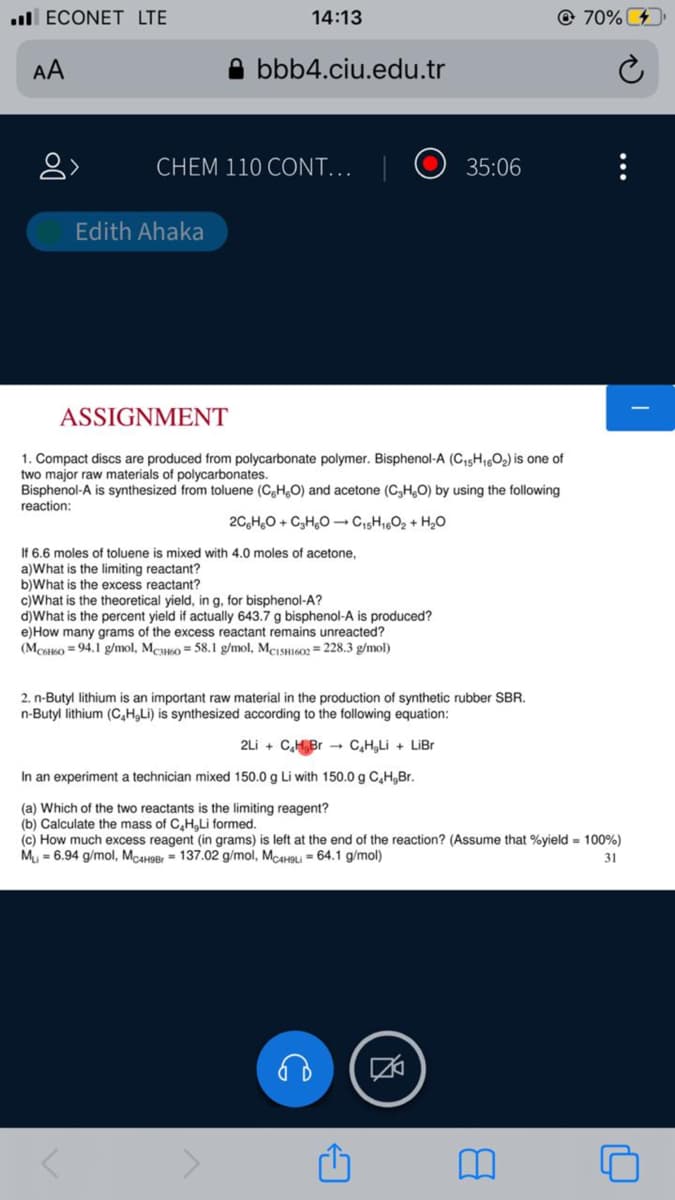 l ECONET LTE
14:13
@ 70%
AA
A bbb4.ciu.edu.tr
CHEM 110 CONT..
O 35:06
Edith Ahaka
ASSIGNMENT
1. Compact discs are produced from polycarbonate polymer. Bisphenol-A (C,5H16O2) is one of
two major raw materials of polycarbonates.
Bisphenol-A is synthesized from toluene (C,H,O) and acetone (C,H,O) by using the following
reaction:
20,H,0 + C,H,0 –→ Cı5H1,02 + H,O
If 6.6 moles of toluene is mixed with 4.0 moles of acetone,
a)What is the limiting reactant?
b)What is the excess reactant?
c)What is the theoretical yield, in g, for bisphenol-A?
d)What is the percent yield if actually 643.7 g bisphenol-A is produced?
e)How many grams of the excess reactant remains unreacted?
(Mcso = 94.1 g/mol, MeKo = 58.1 g/mol, MCISH602 = 228.3 g/mol)
2. n-Butyl lithium is an important raw material in the production of synthetic rubber SBR.
n-Butyl lithium (C,H,Li) is synthesized according to the following equation:
2Li + C,H,Br - C,H,Li + LiBr
In an experiment a technician mixed 150.0 g Li with 150.0 g C,H,Br.
(a) Which of the two reactants is the limiting reagent?
(b) Calculate the mass of C,H,Li formed.
(c) How much excess reagent (in grams) is left at the end of the reaction? (Assume that %yield - 100%)
Mu = 6.94 g/mol, McaH9Br = 137.02 g/mol, McaH9li = 64.1 g/mol)
31
