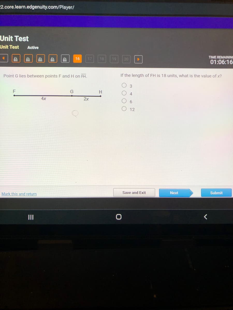 2.core.learn.edgenuity.com/Player/
Unit Test
Unit Test Active
Mark this and return
|||
P
Point G lies between points F and H on FH.
4x
16
G
17
O
2x
18
H
19
20
O
If the length of FH is 18 units, what is the value of x?
3
4
6
12
Save and Exit
TIME REMAINING
01:06:16
Next
Submit