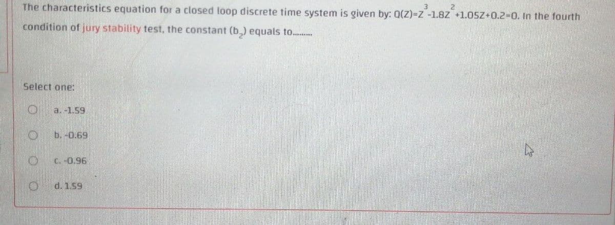 The characteristics equation for a closed loop discrete time system is given by: 0(Z)=Z -1.8Z +1.05Z+0.2%-0. In the fourth
3.
2.
condition of jury stability test, the constant (b,) equals to...
Select one:
a. -1.59
b. -0.69
C.-0.96
d. 1.59
