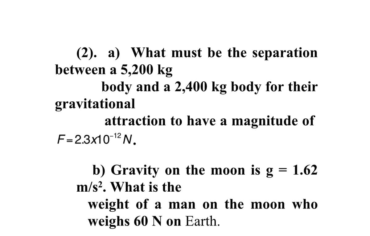 a) What must be the separation
(2).
between a 5,200 kg
body and a 2,400 kg body for their
gravitational
attraction to have a magnitude of
F=2.3x10 12 N.
b) Gravity on the moon is g = 1.62
m/s?. What is the
weight of a man on the moon who
weighs 60 N on Earth.
