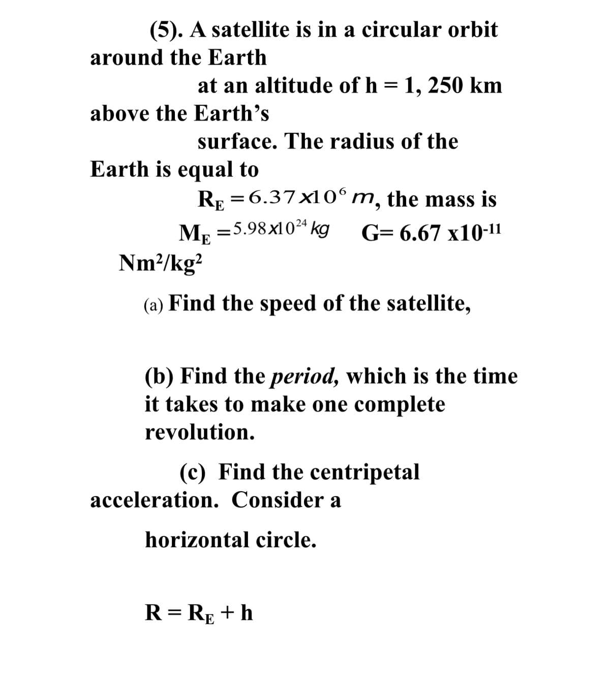 (5). A satellite is in a circular orbit
around the Earth
at an altitude of h = 1, 250 km
above the Earth's
surface. The radius of the
Earth is equal to
R: =6.37x10°m, the mass is
Mp
=5.98x1024 kg
G- 6.67 х10-11
Nm²/kg?
(a) Find the speed of the satellite,
(b) Find the period, which is the time
it takes to make one complete
revolution.
(c) Find the centripetal
acceleration. Consider a
horizontal circle.
R = RE + h
