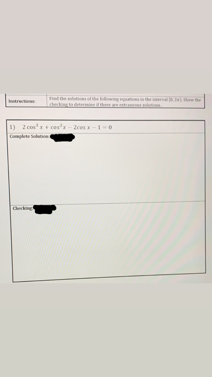 Find the solutions of the following equations in the interval [0, 2n). Show the
checking to determine if there are extraneous solutions.
Instructions:
1) 2 cos3 x + cos²x – 2cos x-1 = 0
Complete Solution
Checking
