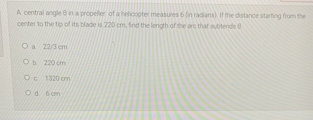 A central angle 0 in a propeller of a helicopter measures 6 (in radians). If the distance starting from the
center to the tip of its blade is 220 cm, find the length of the arc that subtends 0.
O a.
22/3 cm
O b. 220 cm
1320 cm
Od.
6 cm
