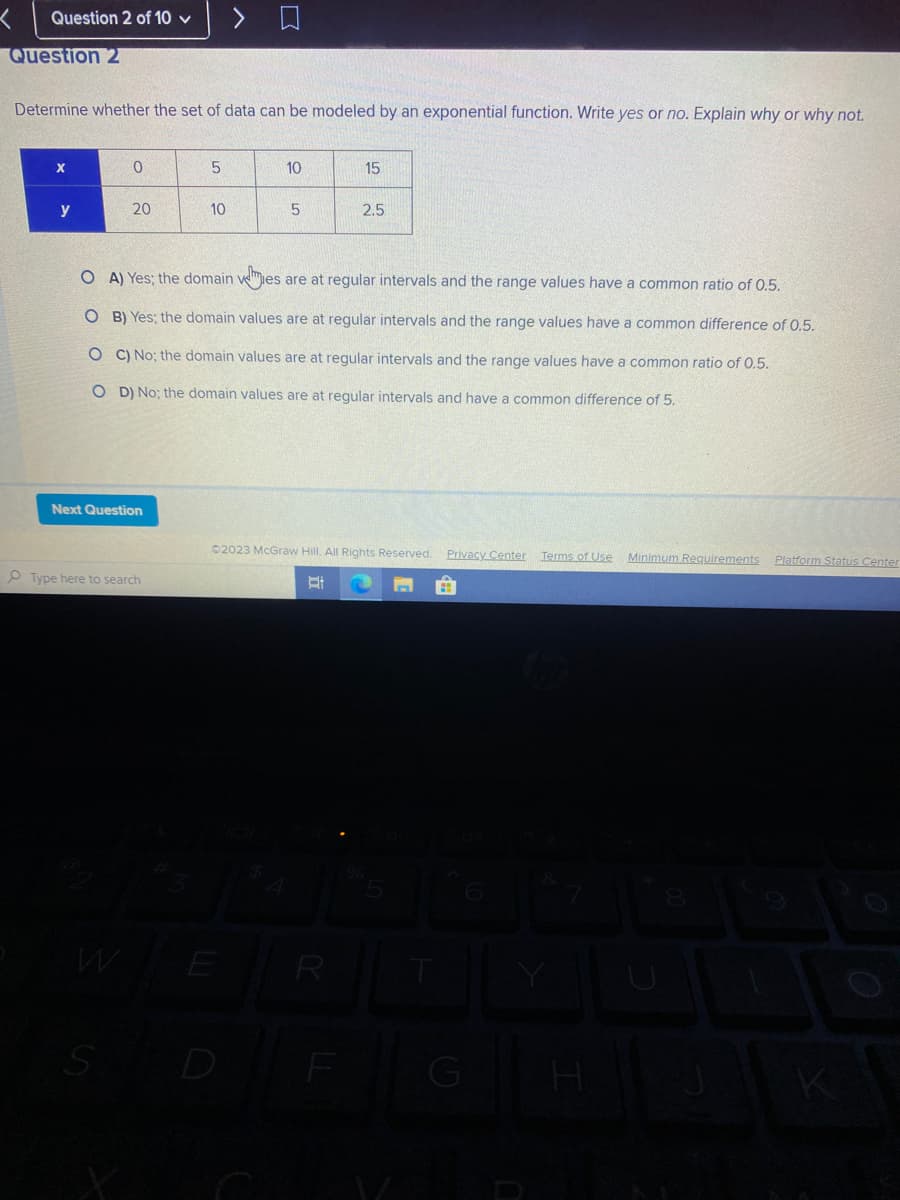 Question 2 of 10 ✓
Question 2
Determine whether the set of data can be modeled by an exponential function. Write yes or no. Explain why or why not.
X
y
0
20
Next Question
Type here to search
S
5
>
10
10
5
OA) Yes; the domain mies
es are at regular intervals and the range values have a common ratio of 0.5.
OB) Yes; the domain values are at regular intervals and the range values have a common difference of 0.5.
OC) No; the domain values are at regular intervals and the range values have a common ratio of 0.5.
OD) No; the domain values are at regular intervals and have a common difference of 5.
WER
15
2.5
02023 McGraw Hill. All Rights Reserved. Privacy Center Terms of Use Minimum Requirements Platform Status Center
Et
R
H