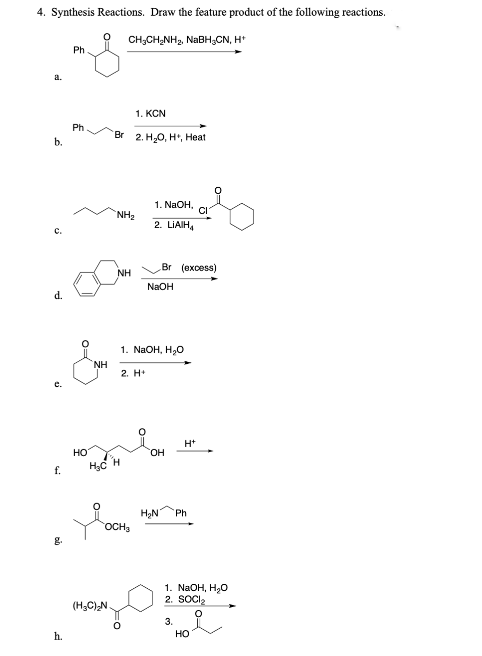 4. Synthesis Reactions. Draw the feature product of the following reactions.
CH3CH₂NH₂ NaBH CN, H+
a.
b.
Ph
1. KCN
Ph
Br
2. H₂O, H+, Heat
c.
NH₂
d.
NH
e.
f.
HO
g.
h.
1. NaOH,
CI
2. LIAIH
Br (excess)
NaOH
NH
1. NaOH, H₂O
2. H+
OH
H₁₂C H
H₂N
Ph
OCH3
+H
(H3C)2N
1. NaOH, H₂O
2. SOCI₂
3.
HO