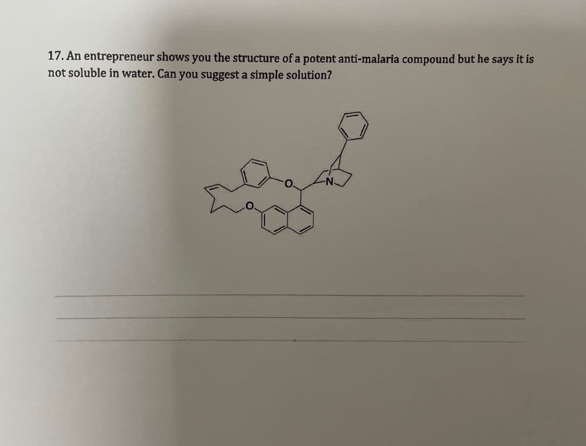 17. An entrepreneur shows you the structure of a potent anti-malaria compound but he says it is
not soluble in water. Can you suggest a simple solution?
N.