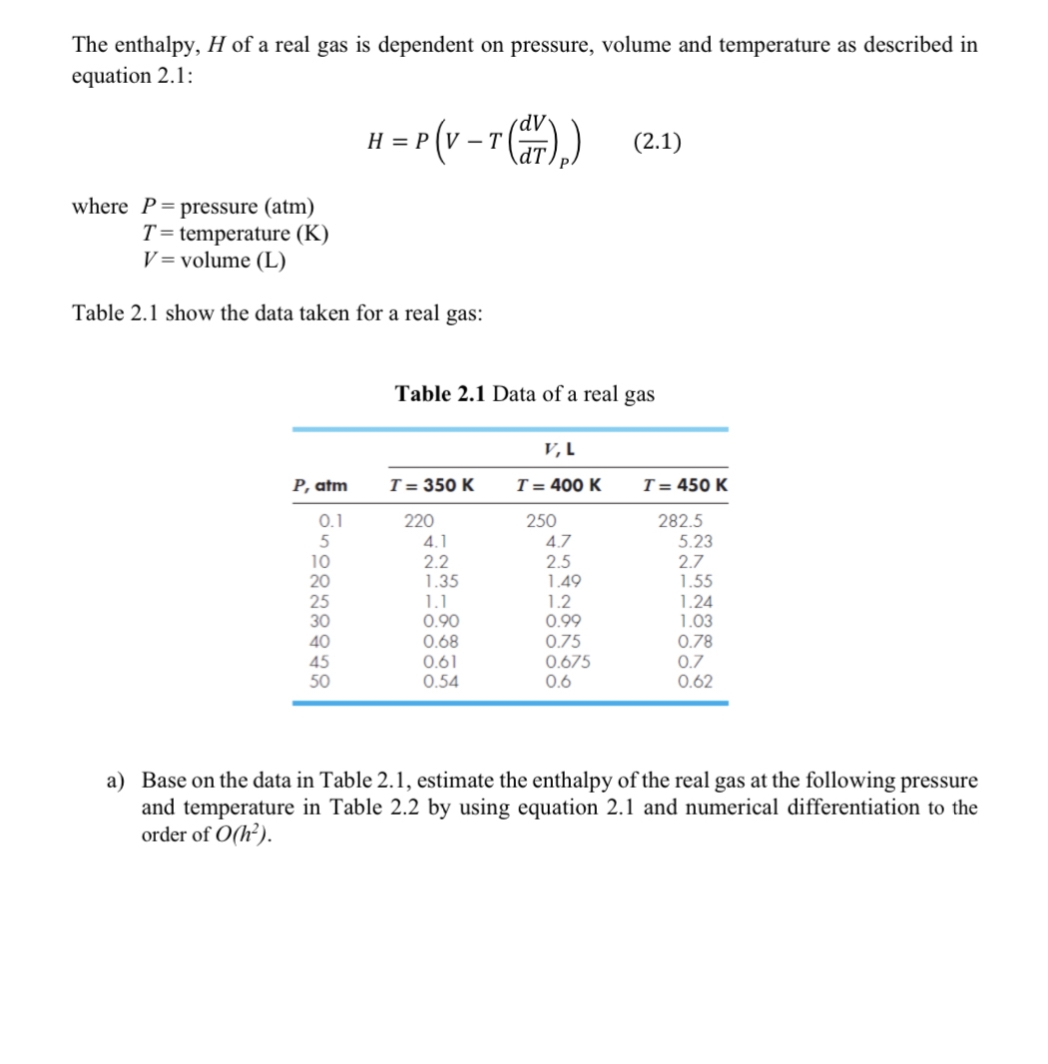 The enthalpy, H of a real gas is dependent on pressure, volume and temperature as described in
equation 2.1:
H = P(V-T (Hr)₂)
dv
(2.1)
where P pressure (atm)
T=temperature (K)
V volume (L)
Table 2.1 show the data taken for a real gas:
Table 2.1 Data of a real gas
V, L
P, atm
T = 350 K
T = 400 K
T = 450 K
650222248
0.1
220
250
282.5
4.1
4.7
5.23
10
2.2
2.5
2.7
1.35
1.49
1.55
1.1
1.2
1.24
30
0.90
0.99
1.03
0.68
0.75
0.78
0.61
0.675
0.7
0.54
0.6
0.62
a) Base on the data in Table 2.1, estimate the enthalpy of the real gas at the following pressure
and temperature in Table 2.2 by using equation 2.1 and numerical differentiation to the
order of O(h²).