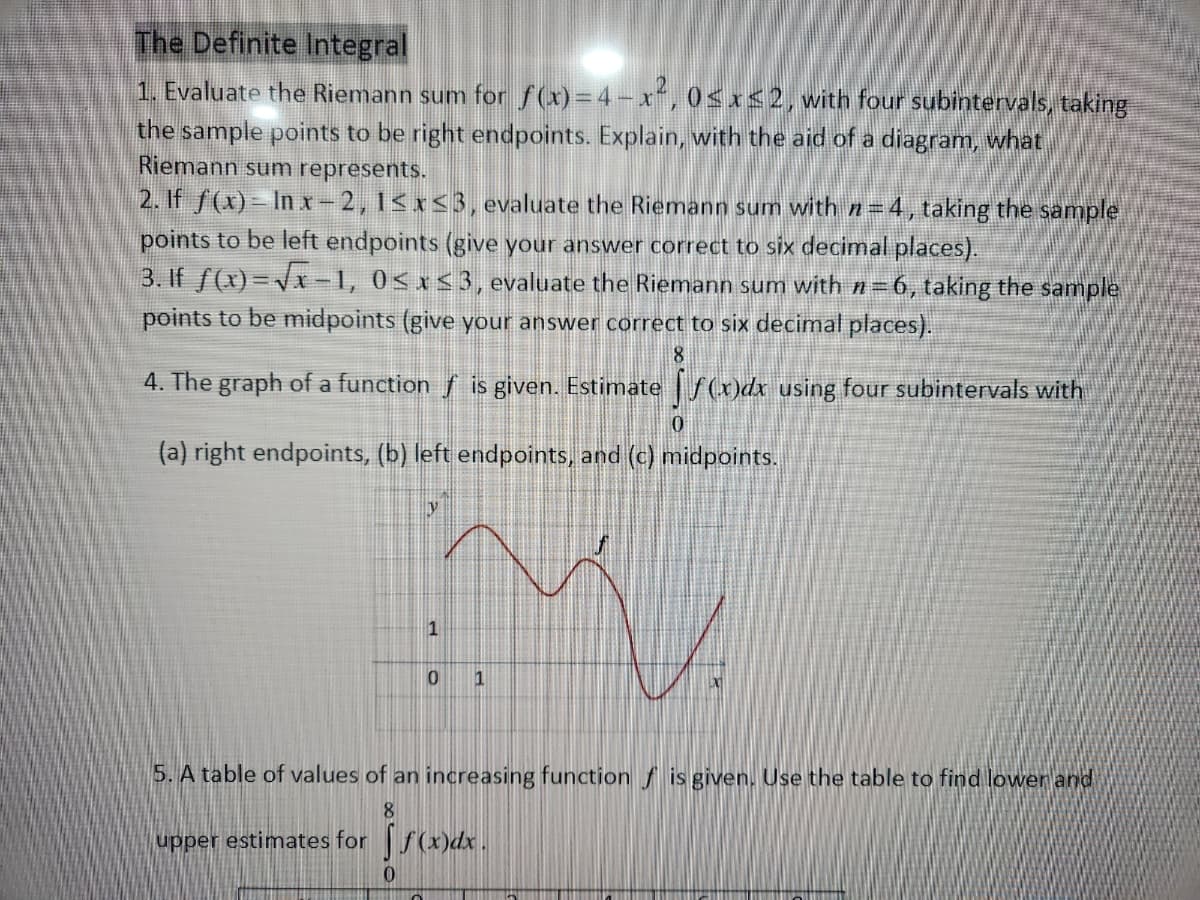 The Definite Integral
1. Evaluate the Riemann sum for ƒ(x)=4-x², 0≤x≤2, with four subintervals, taking
the sample points to be right endpoints. Explain, with the aid of a diagram, what
Riemann sum represents.
2. If f(x)=lnx-2, 1≤x≤3, evaluate the Riemann sum with n=4, taking the sample
points to be left endpoints (give your answer correct to six decimal places).
3. If f(x)=√x-1, 0≤x≤3, evaluate the Riemann sum with n=6, taking the sample
points to be midpoints (give your answer correct to six decimal places).
8
4. The graph of a function f is given. Estimate f(x)dx using four subintervals with
(a) right endpoints, (b) left endpoints, and (c) midpoints.
upper estimates for
1
0
0
1
5. A table of values of an increasing function is given. Use the table to find lower and
8
LX]
f(x)dx.