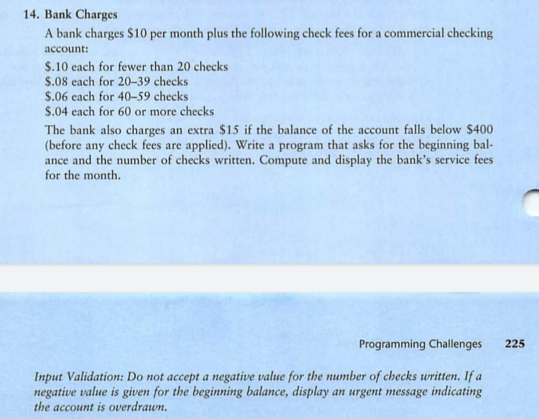 14. Bank Charges
A bank charges $10 per month plus the following check fees for a commercial checking
account:
$.10 each for fewer than 20 checks
$.08 each for 20-39 checks
$.06 each for 40-59 checks
$.04 each for 60 or more checks
The bank also charges an extra $15 if the balance of the account falls below $400
(before any check fees are applied). Write a program that asks for the beginning bal-
ance and the number of checks written. Compute and display the bank's service fees
for the month.
Programming Challenges 225
Input Validation: Do not accept a negative value for the number of checks written. If a
negative value is given for the beginning balance, display an urgent message indicating
the account is overdrawn.