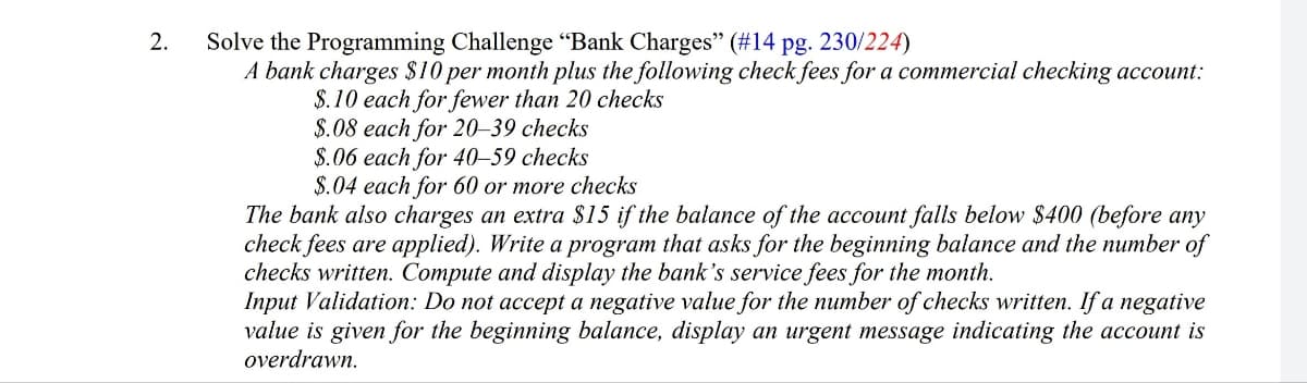 2.
Solve the Programming Challenge "Bank Charges" (#14 pg. 230/224)
A bank charges $10 per month plus the following check fees for a commercial checking account:
$.10 each for fewer than 20 checks
$.08 each for 20-39 checks
$.06 each for 40-59 checks
$.04 each for 60 or more checks
The bank also charges an extra $15 if the balance of the account falls below $400 (before any
check fees are applied). Write a program that asks for the beginning balance and the number of
checks written. Compute and display the bank's service fees for the month.
Input Validation: Do not accept a negative value for the number of checks written. If a negative
value is given for the beginning balance, display an urgent message indicating the account is
overdrawn.