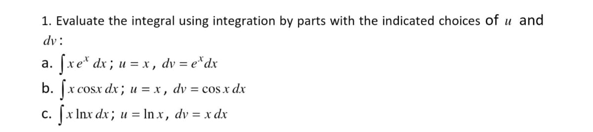 1. Evaluate the integral using integration by parts with the indicated choices of u and
dv:
a. fx ex dx ; u = x, dv = ex dx
b. fx cosx dx ; u = x, dv = cos x dx
C.
|xlnxdx; u=ln.x, dv=xdx