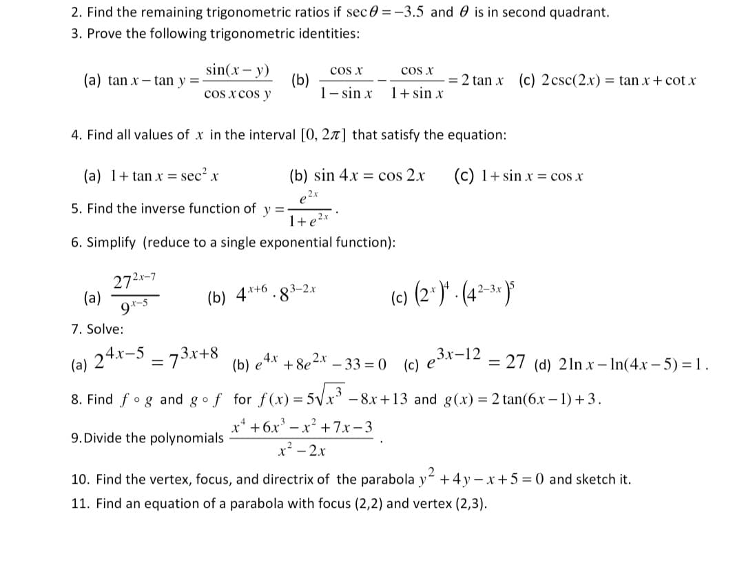 2. Find the remaining trigonometric ratios if sec=-3.5 and is in second quadrant.
3. Prove the following trigonometric identities:
(a) tan x-tan y=-
sin(x - y)
cos x cos y
272x-7
9.x-5
(a)
7. Solve:
(b)
(b) 4x+6
4. Find all values of x in the interval [0, 27] that satisfy the equation:
(a) 1+tan x = sec² x
(b) sin 4x = cos 2x
e2x
5. Find the inverse function of y=-
1+ e ²x
6. Simplify (reduce to a single exponential function):
COS X
1-sin x
.83-2x
COS X
1+ sin x
= 2 tan x (c) 2 csc(2x) = tan x + cotx
+8e²x
(c) 1+ sin x = cos x
(c) (2¹)*. (42-3x)5
24x-5-73x+8
(a)
(b) e 4x
-33=0 (c) e³x-12
8. Find og and go f for f(x) = 5√x³8x+13 and g(x) = 2 tan(6x − 1) + 3.
x² +6x³ = x² + 7x-3
x² - 2x
= 27 (d) 2lnx-In(4x-5) = 1.
9. Divide the polynomials
10. Find the vertex, focus, and directrix of the parabola y² +4y=x+5= 0 and sketch it.
11. Find an equation of a parabola with focus (2,2) and vertex (2,3).