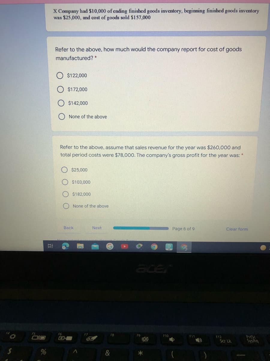 X Company had $10,000 of ending finished goods inventory, beginning finished goods inventory
was $25,000, and cost of goods sold $157,000
Refer to the above, how much would the company report for cost of goods
manufactured? *
$122,000
$172,000
$142,000
O None of the above
Refer to the above, assume that sales revenue for the year was $260,000 and
total period costs were $78,00O. The company's gross profit for the year was: *
$25,000
$103,000
$182,000
None of the above
Back
Next
Page 6 of 9
Clear form
acer
F6
F8
F9
F10
F11
DIO
PrtSc
SysRq
F12
Scr Lk
&
*
O O
