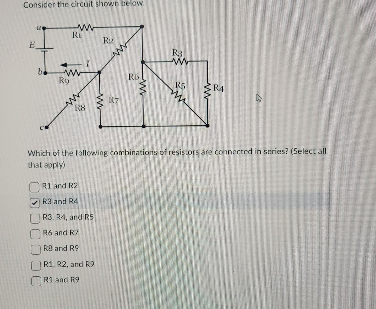 Consider the circuit shown below.
E
R2
R3
I
ZN
www
R6
Ro
R5
R7
R8
a
CO
Ri
www
R1 and R2
R3 and R4
R3, R4, and R5
R6 and R7
R8 and R9
www
Which of the following combinations of resistors are connected in series? (Select all
that apply)
R1, R2, and R9
R1 and R9
www
R4