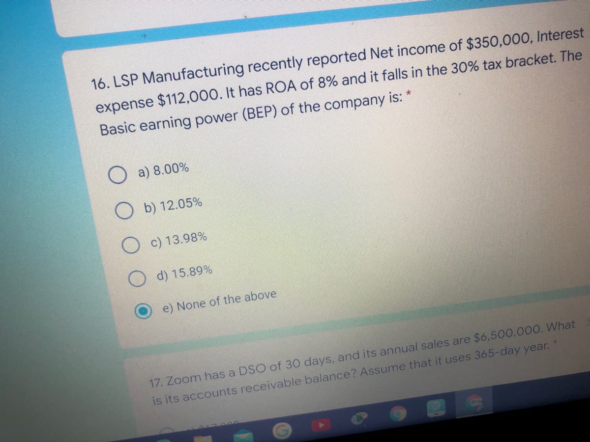 16. LSP Manufacturing recently reported Net income of $350,000, Interest
expense $112,000. It has ROA of 8% and it falls in the 30% tax bracket. The
Basic earning power (BEP) of the company is: *
O a) 8.00%
O b) 12.05%
O c) 13.98%
d) 15.89%
e) None of the above
17. Zoom has a DSO of 30 days, and its annual sales are $6,500,000. What
is its accounts receivable balance? Assume that it uses 365-day year.
