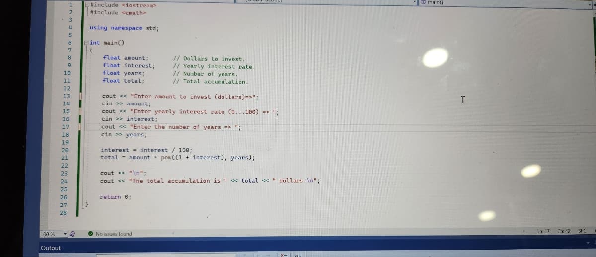 100 %
Output
1
2
3
4
5
25
26
27
28
6
7
8
9
10
11
20
21
22
23
24
12
13
14
15
16
17
18
10
19
- Ⓡ
#include <iostream>
#include <cmath>
using namespace std;
Eint main()
{
}
float amount;
float interest;
float years;
float total;
cout << "Enter amount to invest (dollars) =>";
cin >> amount;
// Dollars to invest.
// Yearly interest rate.
// Number of years.
// Total accumulation.
cout << "Enter yearly interest rate (0...100) =>";
cin >> interest;
cout <<"Enter the number of years => ";
cin >> years;
interest interest / 100;
total amount pow ((1 + interest), years);
cout << "\n";
cout << "The total accumulation is " << total << " dollars.\n";
return 0;
No issues found
Tel
| x= ab
main()
I
Ln: 17 Ch: 12
SPC