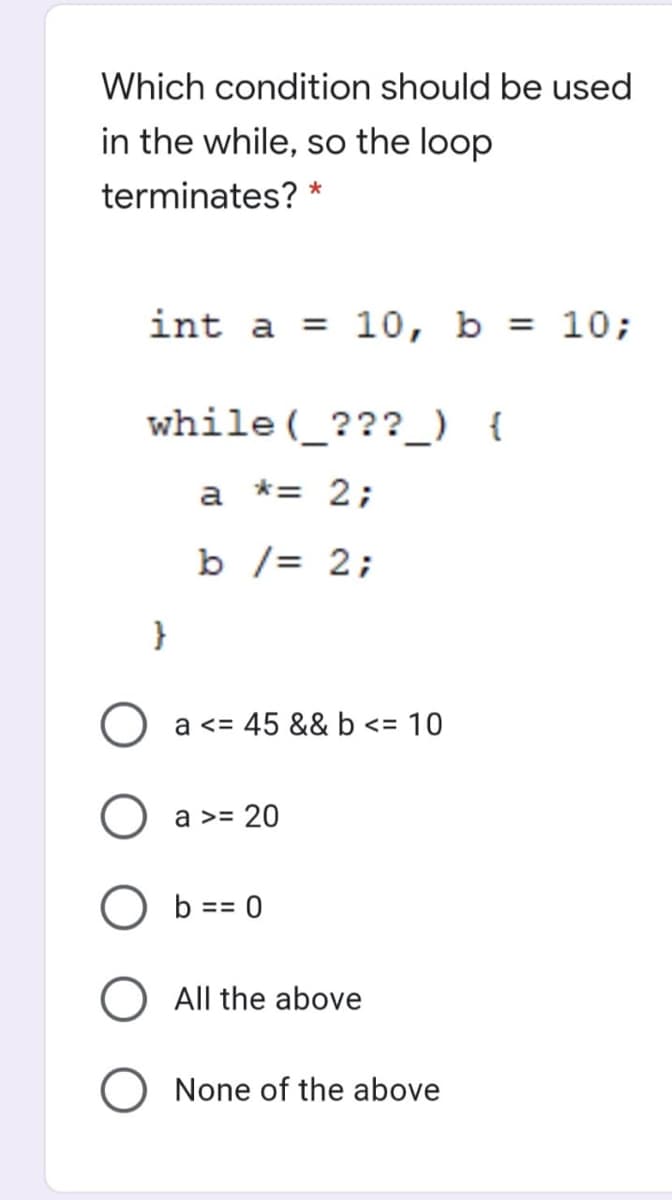 Which condition should be used
in the while, so the loop
terminates? *
int a
= 10, b = 10;
while (_???_) {
a *= 2;
b /= 2;
}
a <= 45 && b <= 10
a >= 20
b == 0
All the above
None of the above
