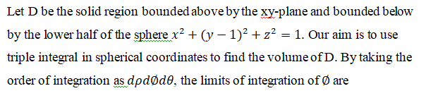 Let D be the solid region bounded above by the xy-plane and bounded below
by the lower half of the sphere x? + (y – 1)? + z? = 1. Our aim is to use
triple integral in spherical coordinates to find the volume of D. By taking the
order of integration as dpdøde, the limits of integration of Ø are
ww.
