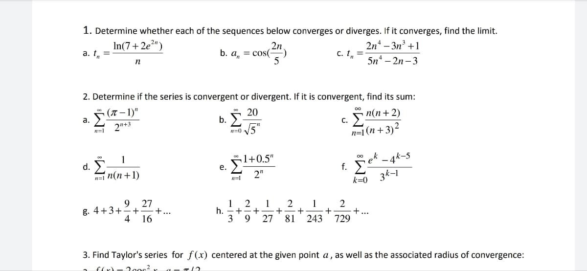 1. Determine whether each of the sequences below converges or diverges. If it converges, find the limit.
c. t₁ =
2n²-3n³+1
5n-2n-3
a. t₁ =
a.
n=1
In(7+2e2ny
n
2. Determine if the series is convergent or divergent. If it is convergent, find its sum:
(7-1)"
2"+3
20
n(n+2)
d. -
1
n=1 n(n+1)
9
27
g. 4+3+ + +...
4 16
b. a = cos(-
b. Ž-
e.
h.
n=0 √5
n=1
2n
:-)
5
1
3
1+0.5"
2"
2 1
+ + + +
2 1
9 27 81 243
+
C.
co
Σ
n=1(n+3)²
00
f. Σ
k=0
2
729
+
ek - 4k-5
3k-1
3. Find Taylor's series for f(x) centered at the given point a, as well as the associated radius of convergence:
f(x) 2000²
T12