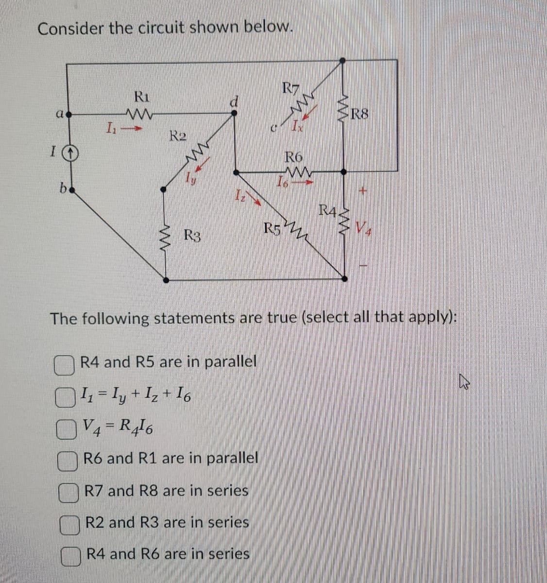 Consider the circuit shown below.
be
72
ww
R2
www
R3
R5
2
R7
RO
www
R4
R8
The following statements are true (select all that apply):
R4 and R5 are in parallel
|I₁ = Iy +
+ Iz + 16
V4=R416
R6 and R1 are in parallel
R7 and R8 are in series
R2 and R3 are in series
R4 and R6 are in series