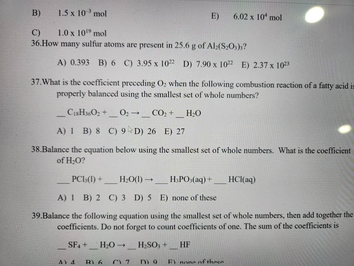 B)
1.5 x 10-3 mol
C)
1.0 x 10¹⁹ mol
36. How many sulfur atoms are present in 25.6 g of Al2(S203)3?
A) 0.393 B) 6 C) 3.95 x 1022 D) 7.90 x 1022 E) 2.37 x 1023
37. What is the coefficient preceding O₂ when the following combustion reaction of a fatty acid is
properly balanced using the smallest set of whole numbers?
C18H3602 + 0₂ → CO₂ + H₂O
A) 1 B) 8 C) 9D) 26 E) 27
38.Balance the equation below using the smallest set of whole numbers. What is the coefficient
of H₂O?
-
E)
PC13 (1) +
H₂O(1)→
H3PO3(aq) +
A) 1 B) 2 C) 3 D) 5 E) none of these
39.Balance the following equation using the smallest set of whole numbers, then add together the
coefficients. Do not forget to count coefficients of one. The sum of the coefficients is
SF4 + H₂O-
H₂SO3 +
Δ. Δ R) 6
7
6.02 x 104 mol
HF
DY 9 F) none of these
HCl(aq)