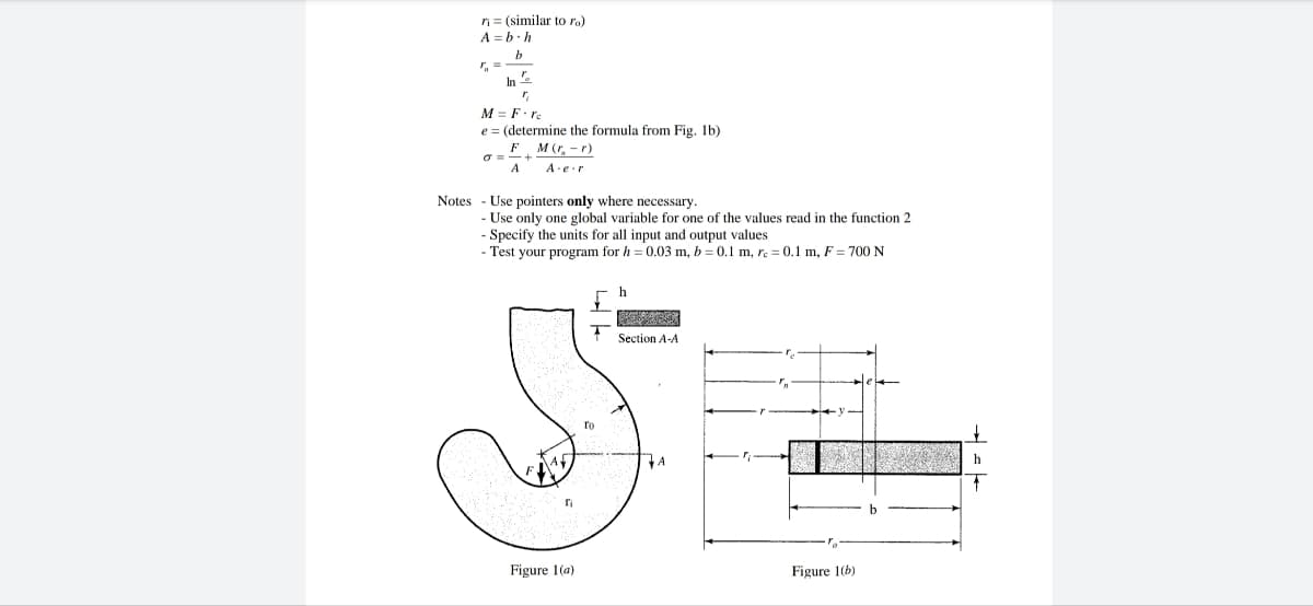 ni
A b-h
(similar to ro)
r₁ =
In
Po
M = F·re
e = (determine the formula from Fig. 1b)
M (r, -r)
A e r
F
o==+
A
Notes Use pointers only where necessary.
- Use only one global variable for one of the values read in the function 2
- Specify the units for all input and output values
- Test your program for h= 0.03 m, b = 0.1 m, re = 0.1 m, F = 700 N
ri
Figure 1(a)
To
h
COLLES
Section A-A
A
Figure 1(b)
h