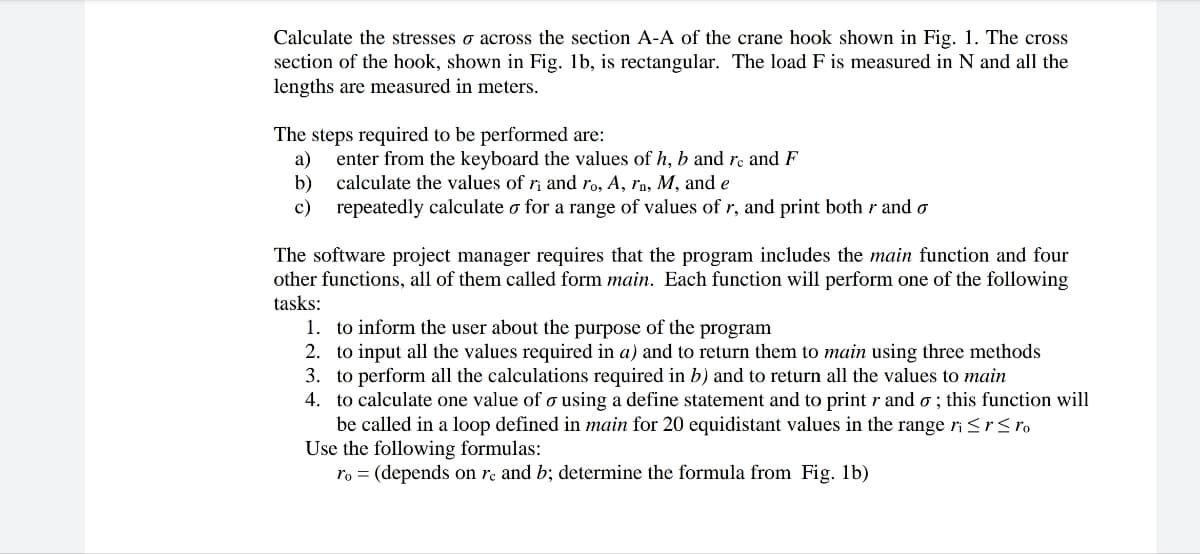 Calculate the stresses across the section A-A of the crane hook shown in Fig. 1. The cross
section of the hook, shown in Fig. 1b, is rectangular. The load F is measured in N and all the
lengths are measured in meters.
The steps required to be performed are:
a) enter from the keyboard the values of h, b and re and F
calculate the values of ri and ro, A, rn, M, and e
b)
c)
repeatedly calculate o for a range of values of r, and print both r and o
The software project manager requires that the program includes the main function and four
other functions, all of them called form main. Each function will perform one of the following
tasks:
1. to inform the user about the purpose of the program
2. to input all the values required in a) and to return them to main using three methods
3. to perform all the calculations required in b) and to return all the values to main
4. to calculate one value of o using a define statement and to print r and o; this function will
be called in a loop defined in main for 20 equidistant values in the range ri ≤ r ≤ ro
Use the following formulas:
ro = (depends on re and b; determine the formula from Fig. 1b)