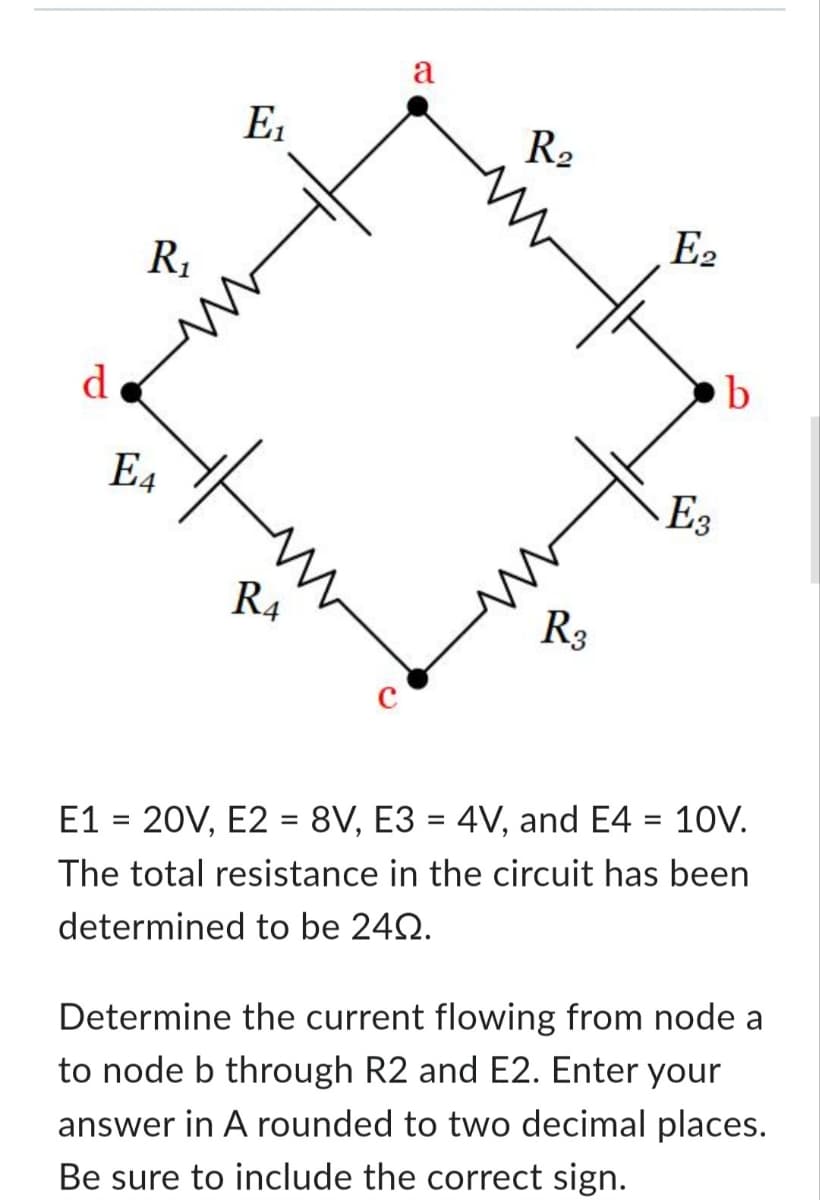 d
R₁
E4
E₁
R4
a
R₂
R3
E2
E3
b
E1 = 20V, E2 = 8V, E3 = 4V, and E4 = 10V.
The total resistance in the circuit has been
determined to be 240.
Determine the current flowing from node a
to node b through R2 and E2. Enter your
answer in A rounded to two decimal places.
Be sure to include the correct sign.