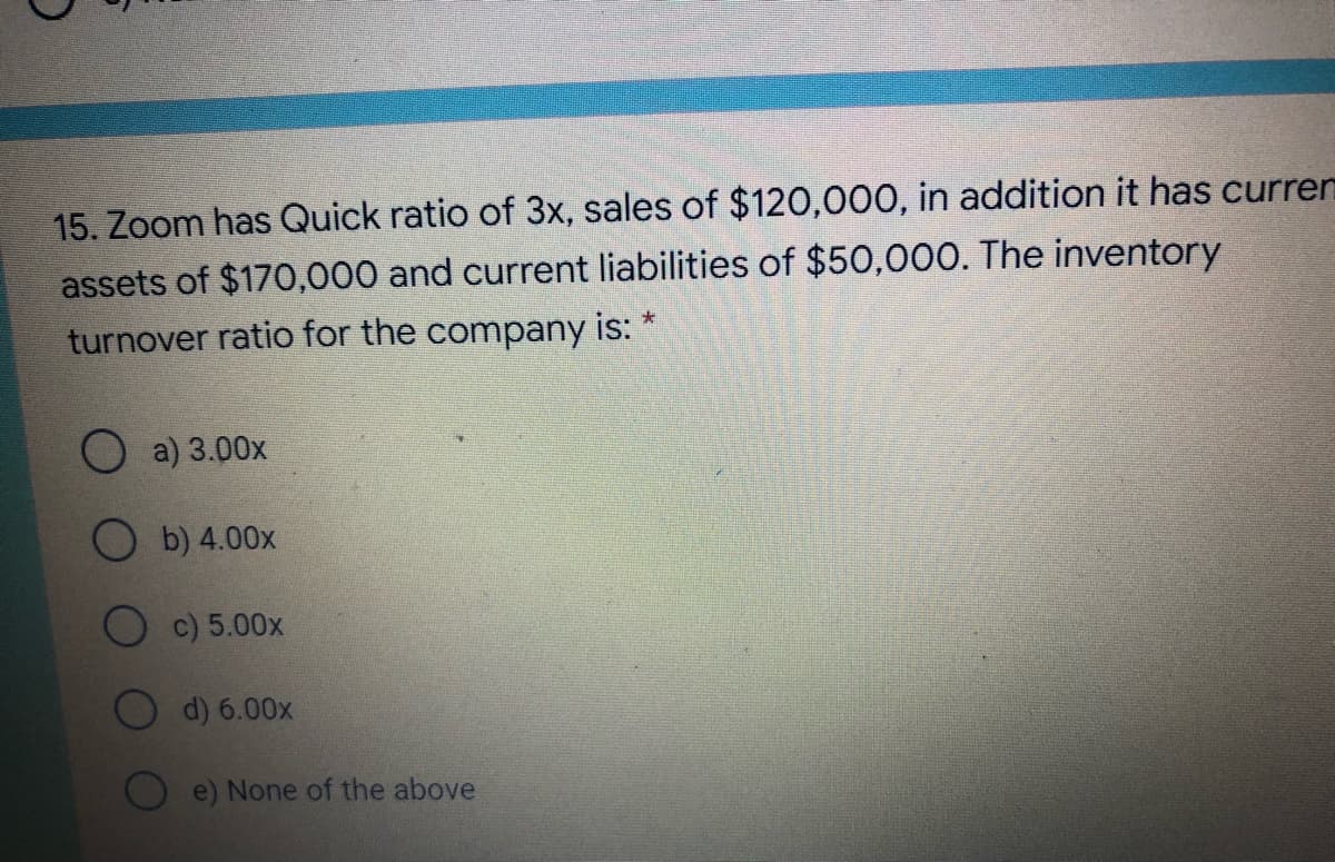 15. Zoom has Quick ratio of 3x, sales of $120,000, in addition it has curren
assets of $170,000 and current liabilities of $50,000. The inventory
turnover ratio for the company is: *
O a) 3.00x
O b) 4.00x
c) 5.00x
d) 6.00x
e) None of the above
