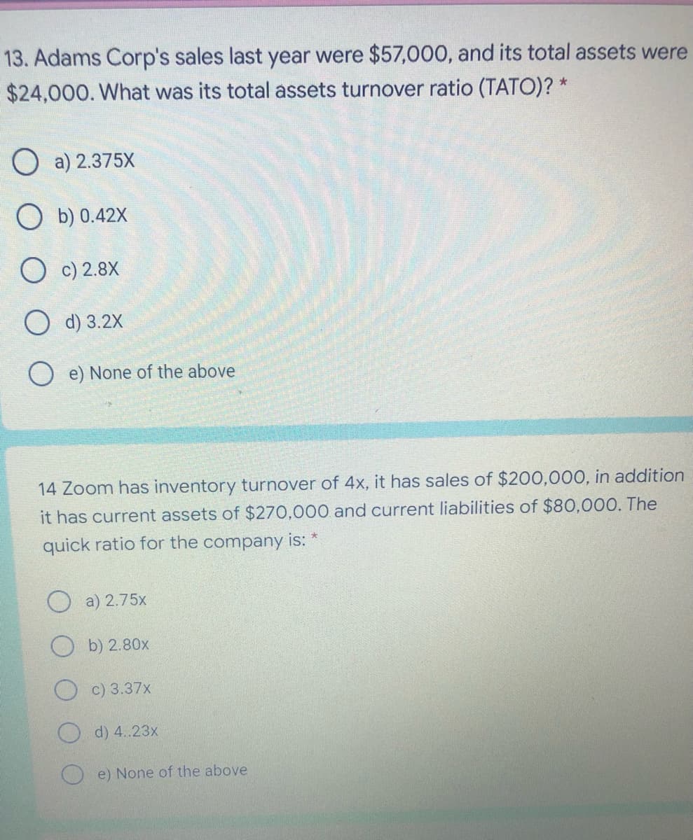 13. Adams Corp's sales last year were $57,000, and its total assets were
$24,000. What was its total assets turnover ratio (TATO)? *
O a) 2.375X
O b) 0.42X
O c) 2.8X
O d) 3.2X
e) None of the above
14 Zoom has inventory turnover of 4x, it has sales of $200,000, in addition
it has current assets of $270,000 and current liabilities of $80,000. The
quick ratio for the company is:
a) 2.75x
b) 2.80x
c) 3.37x
d) 4..23x
e) None of the above
