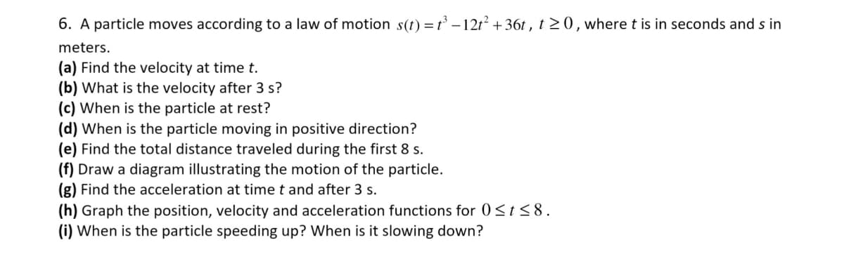 6. A particle moves according to a law of motion s(t) = t³-12t² +36t, t≥0, where t is in seconds and s in
meters.
(a) Find the velocity at time t.
(b) What is the velocity after 3 s?
(c) When is the particle at rest?
(d) When is the particle moving in positive direction?
(e) Find the total distance traveled during the first 8 s.
(f) Draw a diagram illustrating the motion of the particle.
(g) Find the acceleration at time t and after 3 s.
(h) Graph the position, velocity and acceleration functions for 0≤t≤8.
(i) When is the particle speeding up? When is it slowing down?