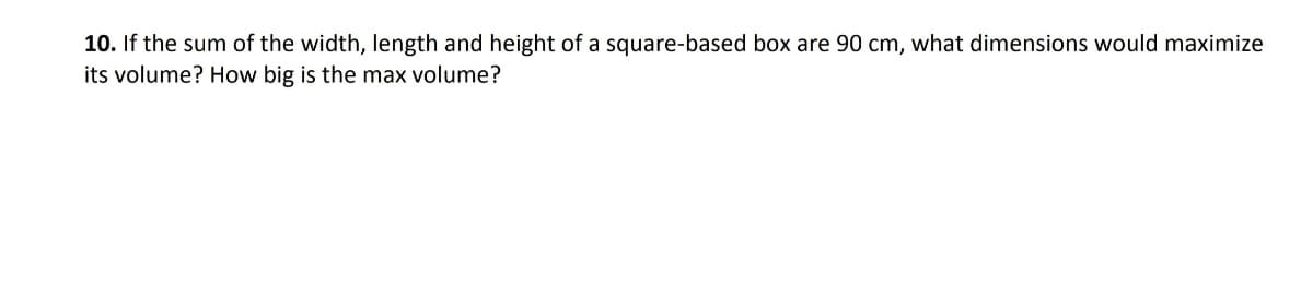 10. If the sum of the width, length and height of a square-based box are 90 cm, what dimensions would maximize
its volume? How big is the max volume?