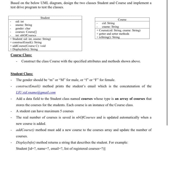 Based on the below UML diagram, design the two classes Student and Course and implement a
test drive program to test the classes.
Student
Course
sid: int
sname: String
gender: char
courses: Coursef]
int: nbOfCourses
+ Student( sid: int, sname: String)
+ constructEmail(): String
+ addCourse(Course C): void
+ Displaylnfo(): String
Course Class:
cid: String
cname: String
+ Course(cid: String, cname: String)
+ getter and setter methods
+ toString(): String
- Construct the class Course with the specified attributes and methods shown above.
Student Class:
- The gender should be "m" or "M" for male, or "f" or "F" for female.
constructEmail() method prints the student's email which is the concatenation of the
LIU.sid.sname@gmail.com
Add a data field to the Student class named courses whose type is an array of courses that
stores the courses for the students. Each course is an instance of the Course class.
A student can have maximum 5 courses
The real number of courses is saved in nbOfCourses and is updated automatically when a
new course is added.
addCourse() method must add a new course to the courses array and update the number of
courses.
Displaylnfo() method returns a string that describes the student. For example:
Student [id=?, name=?, email=?, list of registered courses=?)]
